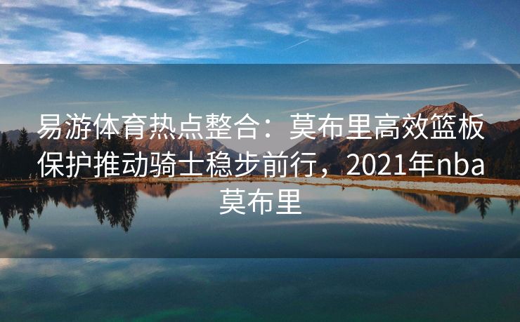 易游体育热点整合：莫布里高效篮板保护推动骑士稳步前行，2021年nba莫布里