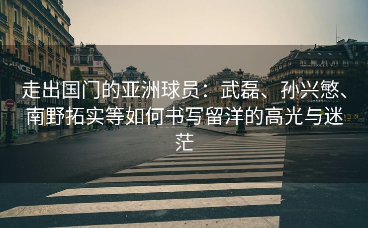 走出国门的亚洲球员：武磊、孙兴慜、南野拓实等如何书写留洋的高光与迷茫