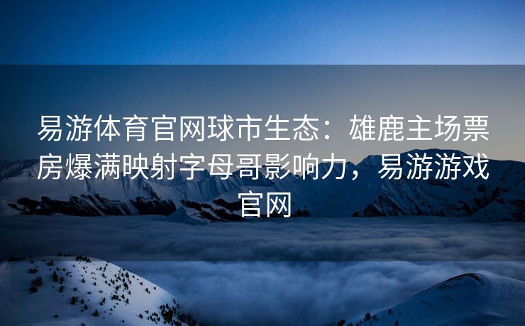 易游体育官网球市生态：雄鹿主场票房爆满映射字母哥影响力，易游游戏官网