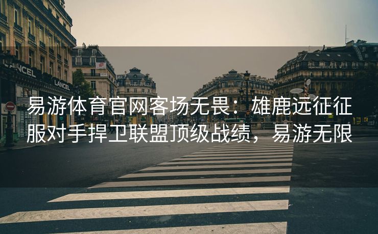 易游体育官网客场无畏：雄鹿远征征服对手捍卫联盟顶级战绩，易游无限