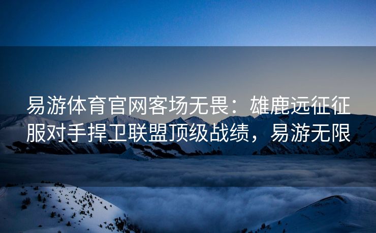 易游体育官网客场无畏：雄鹿远征征服对手捍卫联盟顶级战绩，易游无限