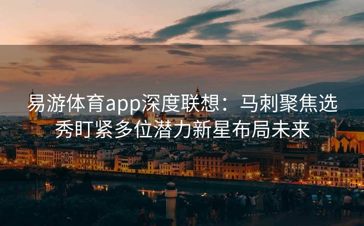 易游体育app深度联想：马刺聚焦选秀盯紧多位潜力新星布局未来