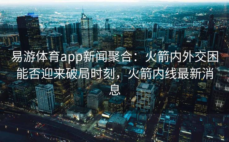 易游体育app新闻聚合：火箭内外交困能否迎来破局时刻，火箭内线最新消息