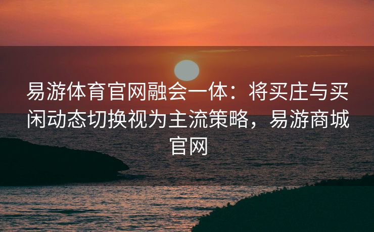 易游体育官网融会一体：将买庄与买闲动态切换视为主流策略，易游商城官网