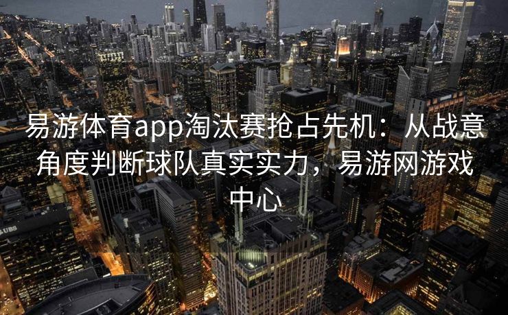 易游体育app淘汰赛抢占先机：从战意角度判断球队真实实力，易游网游戏中心