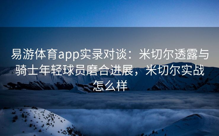 易游体育app实录对谈：米切尔透露与骑士年轻球员磨合进展，米切尔实战怎么样
