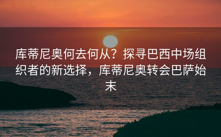 库蒂尼奥何去何从？探寻巴西中场组织者的新选择，库蒂尼奥转会巴萨始末