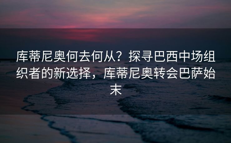 库蒂尼奥何去何从？探寻巴西中场组织者的新选择，库蒂尼奥转会巴萨始末
