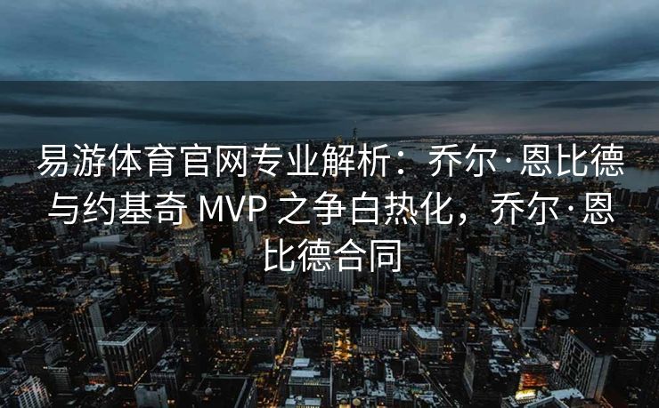 易游体育官网专业解析：乔尔·恩比德与约基奇 MVP 之争白热化，乔尔·恩比德合同