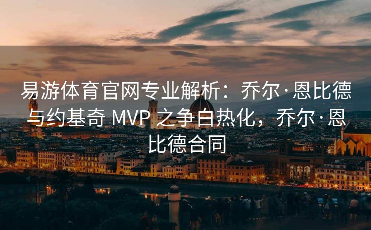 易游体育官网专业解析：乔尔·恩比德与约基奇 MVP 之争白热化，乔尔·恩比德合同