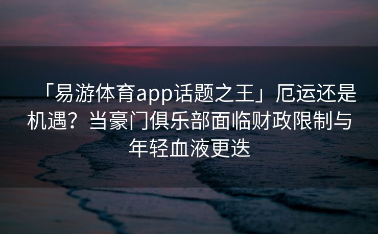 「易游体育app话题之王」厄运还是机遇？当豪门俱乐部面临财政限制与年轻血液更迭
