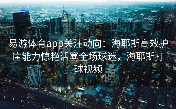 易游体育app关注动向：海耶斯高效护筐能力惊艳活塞全场球迷，海耶斯打球视频