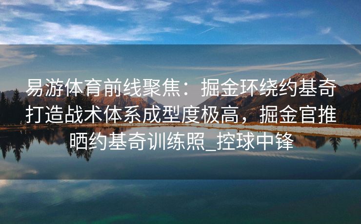 易游体育前线聚焦：掘金环绕约基奇打造战术体系成型度极高，掘金官推晒约基奇训练照_控球中锋