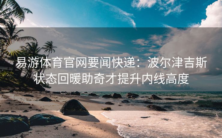 易游体育官网要闻快递：波尔津吉斯状态回暖助奇才提升内线高度