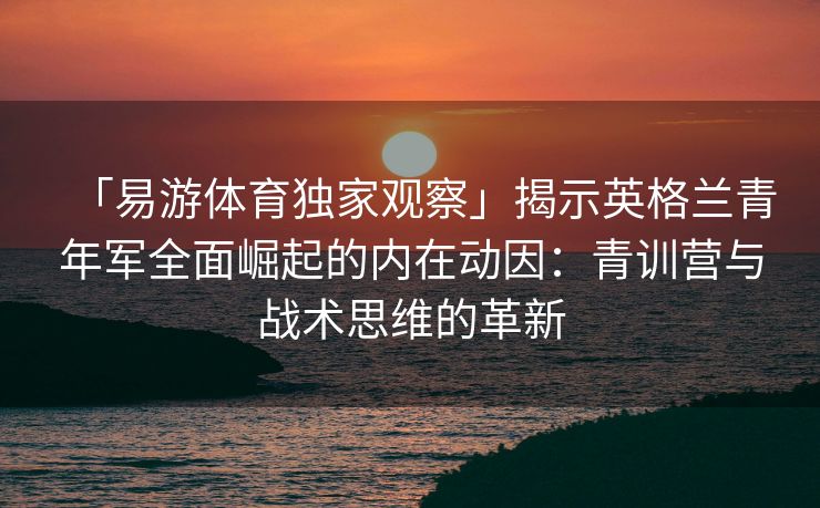 「易游体育独家观察」揭示英格兰青年军全面崛起的内在动因：青训营与战术思维的革新