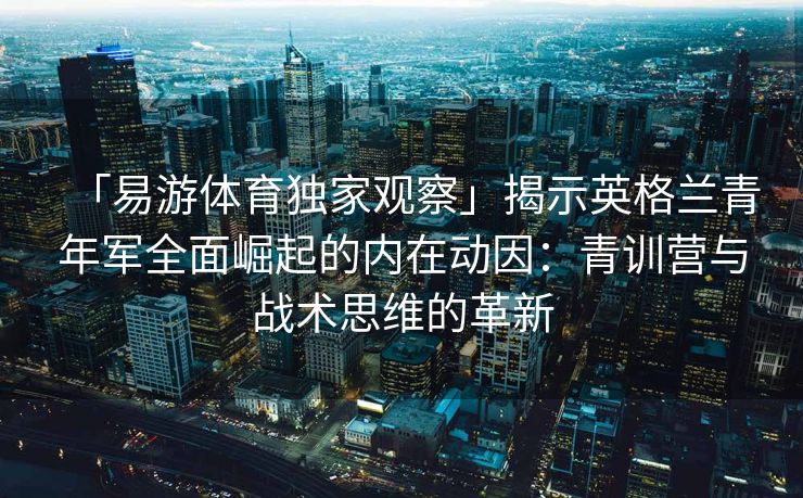 「易游体育独家观察」揭示英格兰青年军全面崛起的内在动因：青训营与战术思维的革新