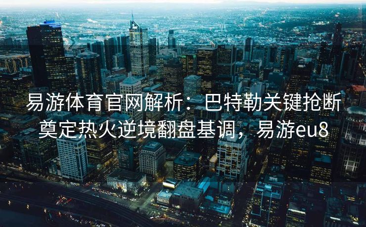 易游体育官网解析：巴特勒关键抢断奠定热火逆境翻盘基调，易游eu8